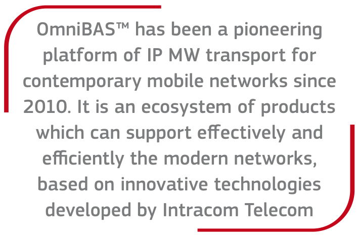 OmniBAS™ has been a pioneering platform of IP MW transport for contemporary mobile networks since 2010. It is an ecosystem of products which can support effectively and efficiently the modern networks, based on innovative technologies developed by Intracom Telecom
